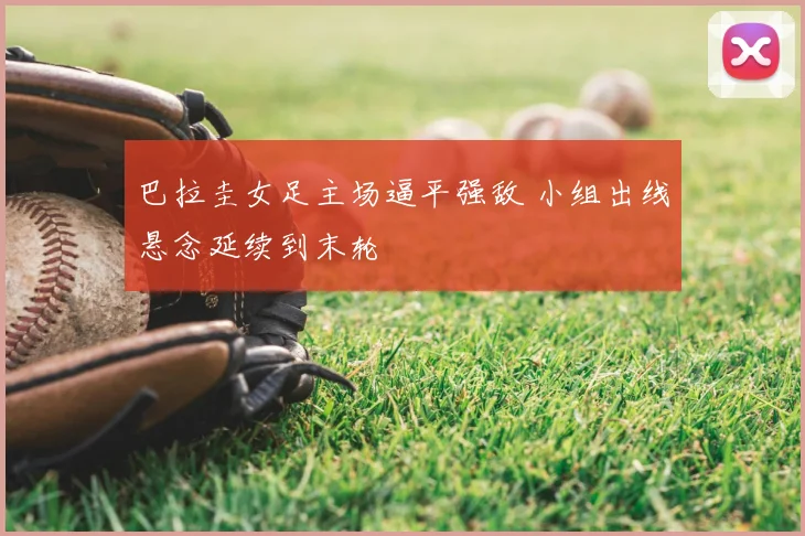 巴拉圭女足主场逼平强敌 小组出线悬念延续到末轮